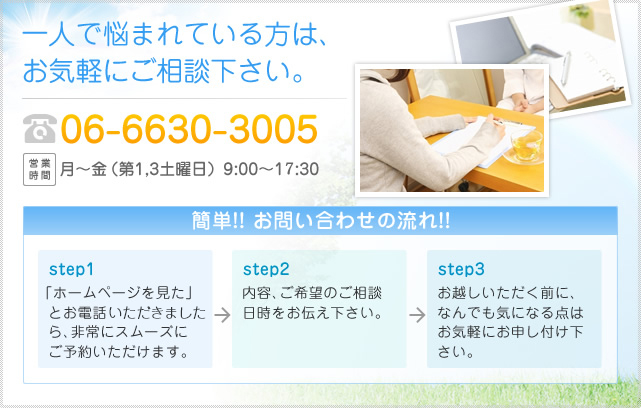 一人で悩まれている方は、お気軽にご相談下さい。06-6630-3005 営業時間 月～金（第1,3土曜日）9:00～17:30 簡単!! お問い合わせの流れ!! step1 「ホームページを見た」とお電話いただきましたら、非常にスムーズにご予約いただけます。 step2 内容、ご希望のご相談日時をお伝え下さい。 step3 お越しいただく前に、なんでも気になる点はお気軽にお申し付け下さい。