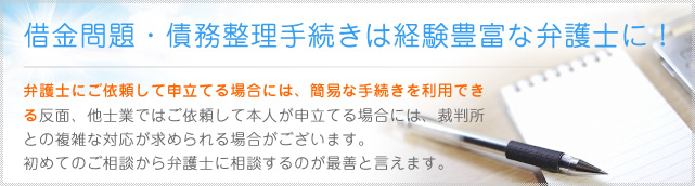 借金問題・債務整理手続きは経験豊富な弁護士に！弁護士にご依頼して申立てる場合には、簡易な手続きを利用できる反面、他士業ではご依頼して本人が申立てる場合には、裁判所との複雑な対応が求められる場合がございます。 初めてのご相談から弁護士に相談するのが最善と言えます。